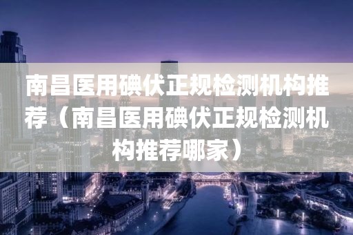 南昌医用碘伏正规检测机构推荐（南昌医用碘伏正规检测机构推荐哪家）