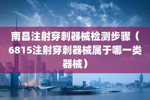 南昌注射穿刺器械检测步骤（6815注射穿刺器械属于哪一类器械）