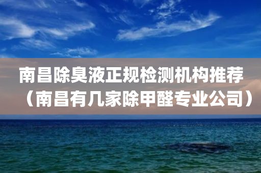 南昌除臭液正规检测机构推荐（南昌有几家除甲醛专业公司）