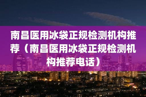 南昌医用冰袋正规检测机构推荐（南昌医用冰袋正规检测机构推荐电话）